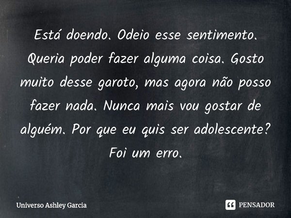 ⁠Está doendo. Odeio esse sentimento. Queria poder fazer alguma coisa. Gosto muito desse garoto, mas agora não posso fazer nada. Nunca mais vou gostar de alguém.... Frase de Universo Ashley Garcia.