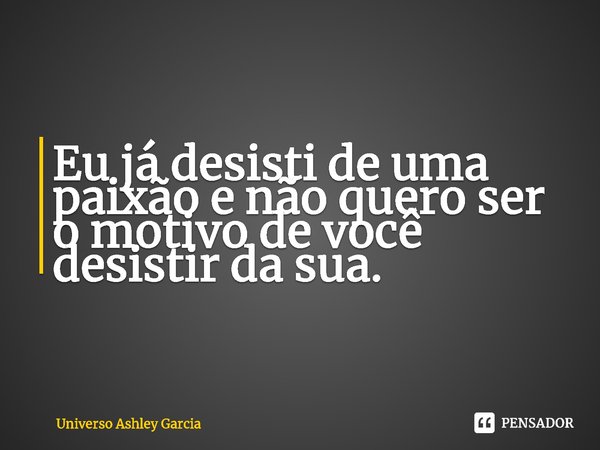 ⁠Eu já desisti de uma paixão e não quero ser o motivo de você desistir da sua.... Frase de Universo Ashley Garcia.