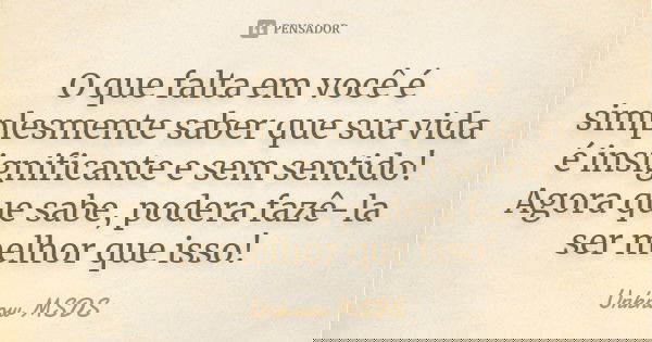 O que falta em você é simplesmente saber que sua vida é insignificante e sem sentido! Agora que sabe, podera fazê-la ser melhor que isso!... Frase de Unknow MSDS.