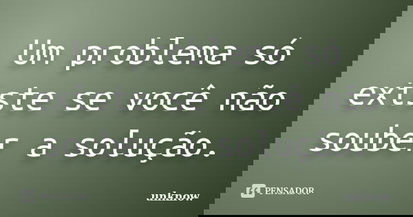 Um problema só existe se você não souber a solução.... Frase de Unknow.