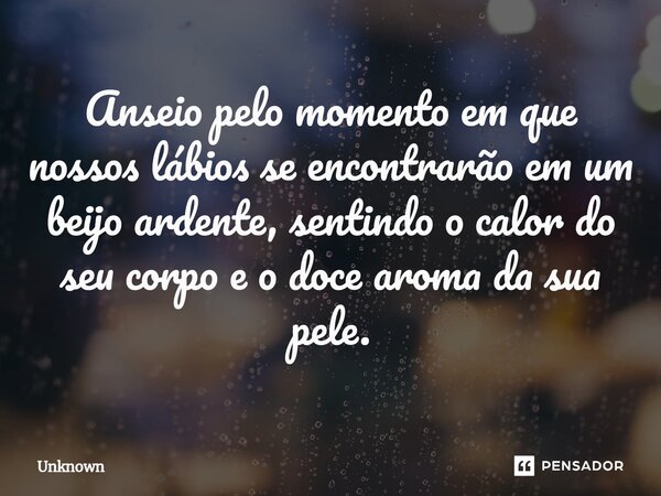 Anseio pelo momento em que nossos lábios se encontrarão em um beijo ardente, sentindo o calor do seu corpo e o doce aroma da sua pele.... Frase de unknown.