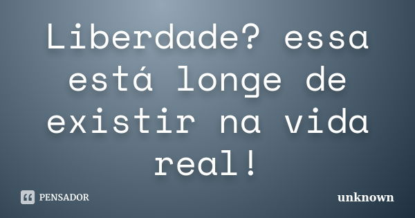 Liberdade? essa está longe de existir na vida real!... Frase de Unknown.