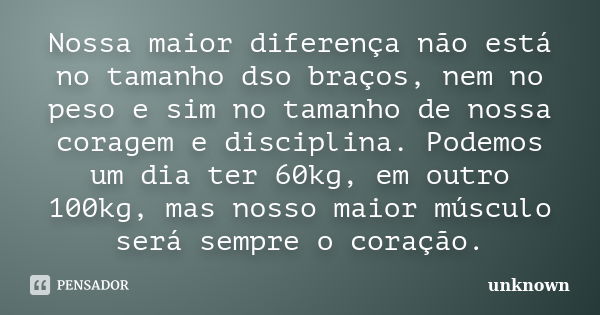 Nossa maior diferença não está no tamanho dso braços, nem no peso e sim no tamanho de nossa coragem e disciplina. Podemos um dia ter 60kg, em outro 100kg, mas n... Frase de Unknown.