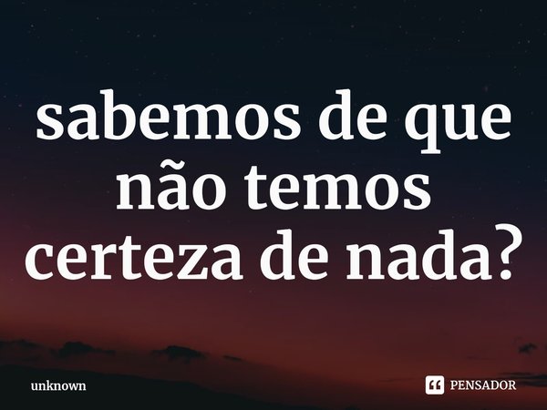 ⁠sabemos de que não temos certeza de nada?... Frase de unknown.