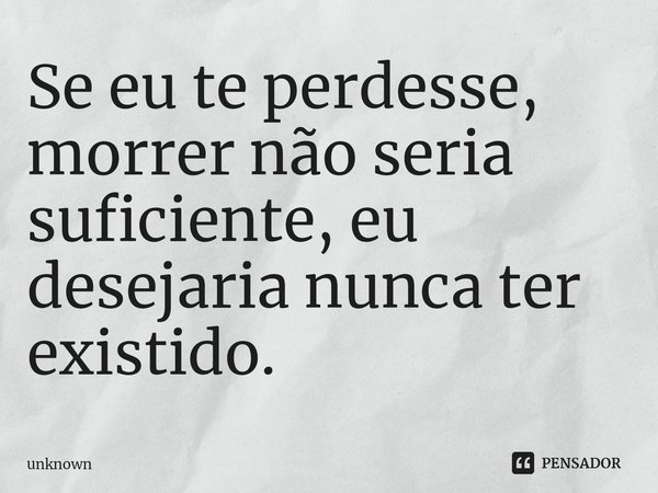 ⁠Se eu te perdesse, morrer não seria suficiente, eu desejaria nunca ter existido.... Frase de unknown.