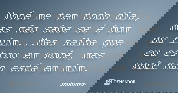 Você me tem todo dia, mas não sabe se é bom ou ruim...Mas saiba que eu estou em você, mas você não está em mim.... Frase de unknown.