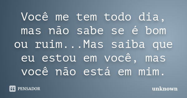 Você me tem todo dia, mas não sabe se é bom ou ruim...Mas saiba que eu estou em você, mas você não está em mim.... Frase de unknown.