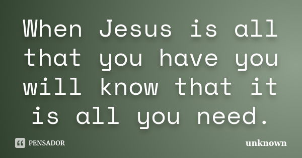 When Jesus is all that you have you will know that it is all you need.... Frase de Unknown.