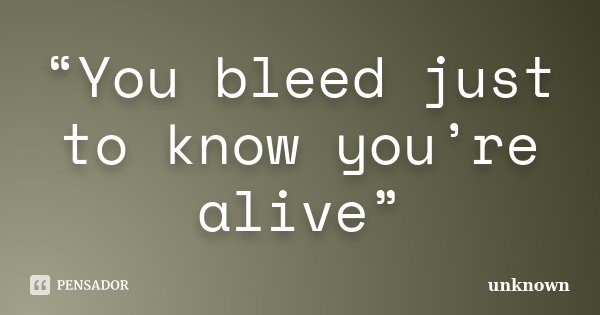 “You bleed just to know you’re alive”... Frase de Unknown.