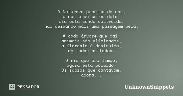 A Natureza precisa de nós, e nós precisamos dela, ela está sendo destruída, não deixando mais uma paisagem bela. A cada árvore que cai, animais são eliminados, ... Frase de UnknownSnippets.