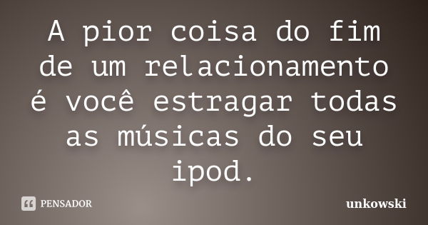 A pior coisa do fim de um relacionamento é você estragar todas as músicas do seu ipod.... Frase de unkowski.