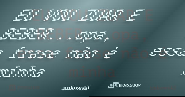 EU VOU ZUAR E BEBER...opa, essa frase não é minha... Frase de unkowski.