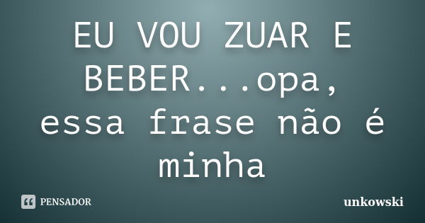 EU VOU ZUAR E BEBER...opa, essa frase não é minha... Frase de unkowski.