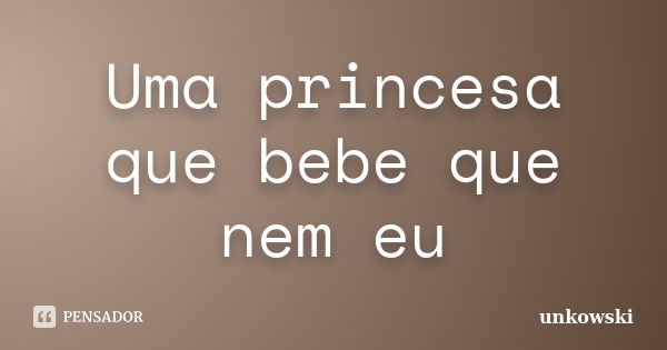 Uma princesa que bebe que nem eu... Frase de unkowski.