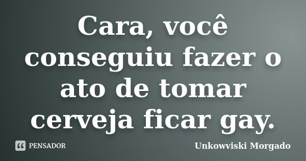 Cara, você conseguiu fazer o ato de tomar cerveja ficar gay.... Frase de Unkowviski Morgado.