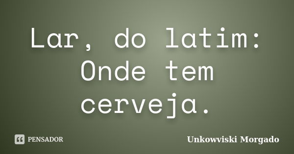 Lar, do latim: Onde tem cerveja.... Frase de Unkowviski Morgado.