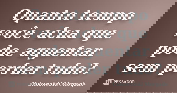 Quanto tempo você acha que pode aguentar sem perder tudo?... Frase de Unkowviski Morgado.