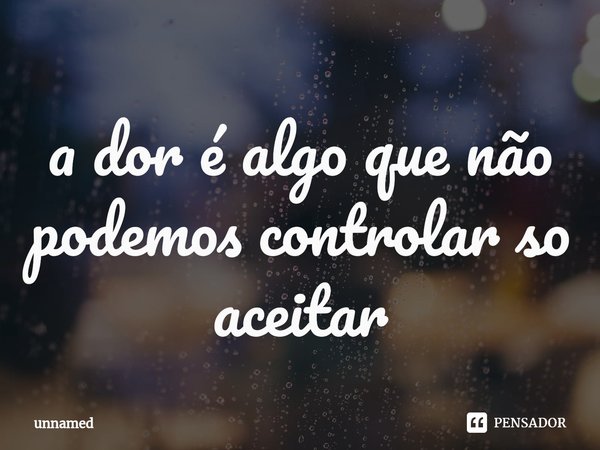 ⁠a dor é algo que não podemos controlar so aceitar... Frase de unnamed.