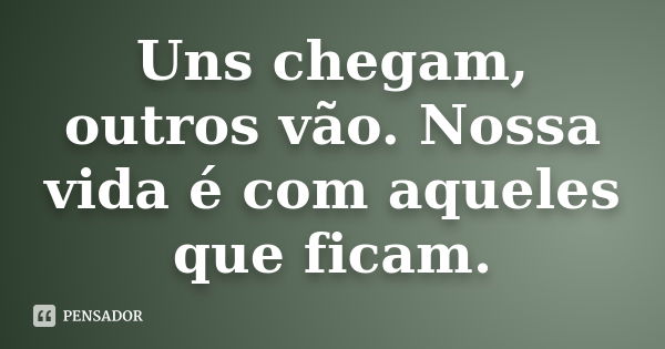 Uns chegam, outros vão. Nossa vida é com aqueles que ficam.