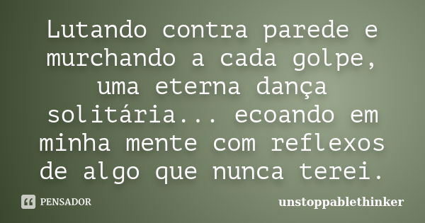 Lutando contra parede e murchando a cada golpe, uma eterna dança solitária... ecoando em minha mente com reflexos de algo que nunca terei.... Frase de unstoppablethinker.