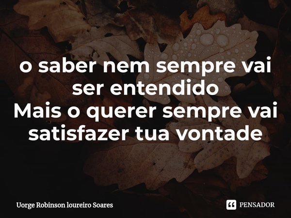 ⁠o saber nem sempre vai ser entendido Mais o querer sempre vai satisfazer tua vontade... Frase de Uorge Robinson loureiro Soares.