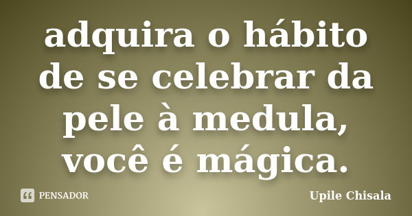 adquira o hábito de se celebrar da pele à medula, você é mágica.... Frase de Upile Chisala.