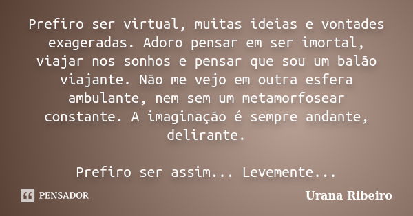 Prefiro ser virtual, muitas ideias e vontades exageradas. Adoro pensar em ser imortal, viajar nos sonhos e pensar que sou um balão viajante. Não me vejo em outr... Frase de Urana Ribeiro.