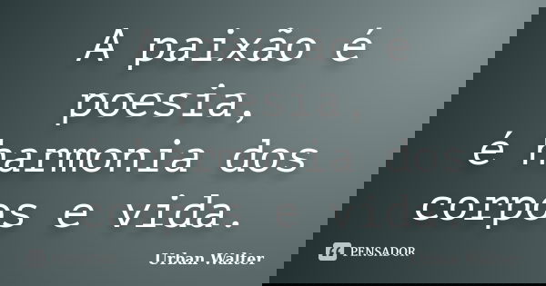 A paixão é poesia, é harmonia dos corpos e vida.... Frase de Urban Walter.