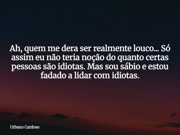 Ah, quem me dera ser realmente louco... Só assim eu não teria noção do quanto certas pessoas são idiotas. Mas sou sábio e estou fadado a lidar com idiotas.... Frase de Urbano Cardoso.