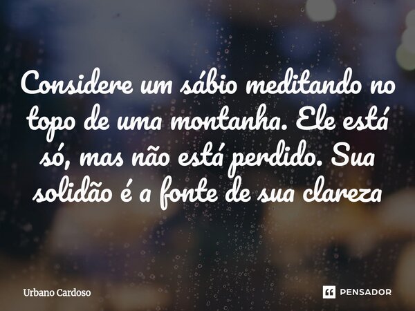 ⁠Considere um sábio meditando no topo de uma montanha. Ele está só, mas não está perdido. Sua solidão é a fonte de sua clareza... Frase de Urbano Cardoso.