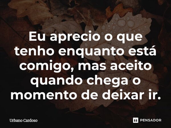 ⁠Eu aprecio o que tenho enquanto está comigo, mas aceito quando chega o momento de deixar ir.... Frase de Urbano Cardoso.