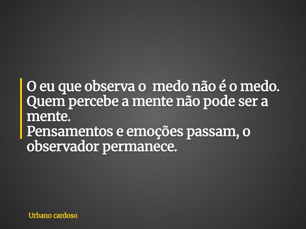 O eu que observa o medo não é o medo. Quem percebe a mente não pode ser a mente. Pensamentos e emoções passam, o observador permanece.... Frase de Urbano cardoso.
