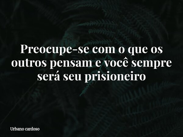Preocupe-se com o que os outros pensam e você sempre será seu prisioneiro... Frase de Urbano cardoso.