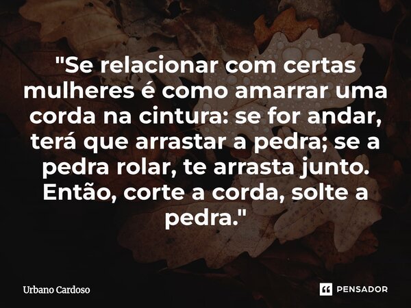 ⁠"Se relacionar com certas mulheres é como amarrar uma corda na cintura: se for andar, terá que arrastar a pedra; se a pedra rolar, te arrasta junto. Então... Frase de Urbano Cardoso.