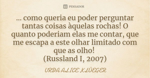 ... como queria eu poder perguntar tantas coisas àquelas rochas! O quanto poderiam elas me contar, que me escapa a este olhar limitado com que as olho! (Russlan... Frase de URDA ALICE KLÜEGER.