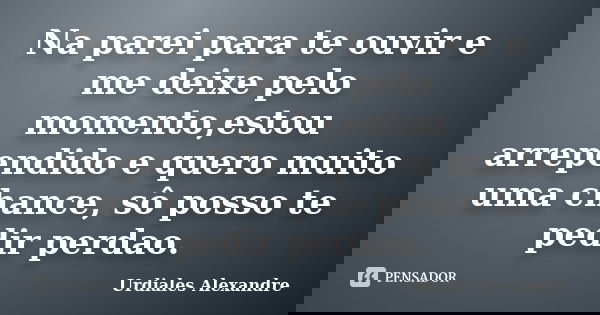 Na parei para te ouvir e me deixe pelo momento,estou arrependido e quero muito uma chance, sô posso te pedir perdao.... Frase de Urdiales Alexandre.