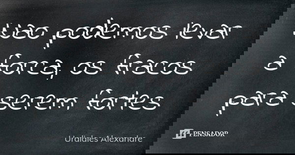 Nao podemos levar a forca, os fracos para serem fortes... Frase de Urdiales Alexandre.