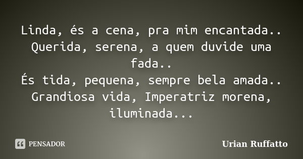 Linda, és a cena, pra mim encantada.. Querida, serena, a quem duvide uma fada.. És tida, pequena, sempre bela amada.. Grandiosa vida, Imperatriz morena, ilumina... Frase de Urian Ruffatto.