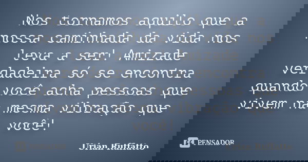Nos tornamos aquilo que a nossa caminhada da vida nos leva a ser! Amizade verdadeira só se encontra quando você acha pessoas que vivem na mesma vibração que voc... Frase de Urian Ruffatto.