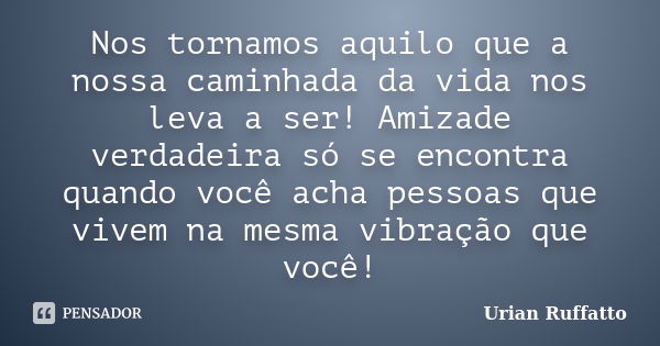 Nos tornamos aquilo que a nossa caminhada da vida nos leva a ser! Amizade verdadeira só se encontra quando você acha pessoas que vivem na mesma vibração que voc... Frase de Urian Ruffatto.