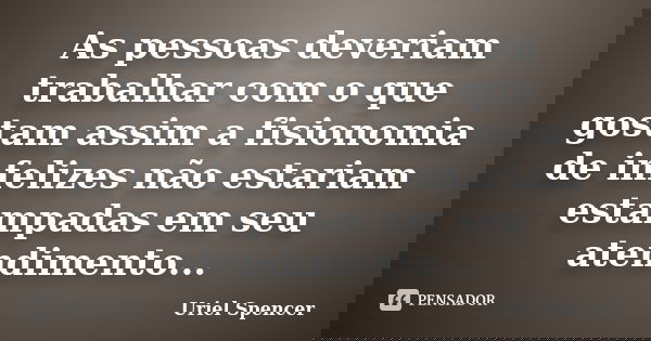 As pessoas deveriam trabalhar com o que gostam assim a fisionomia de infelizes não estariam estampadas em seu atendimento...... Frase de Uriel Spencer.