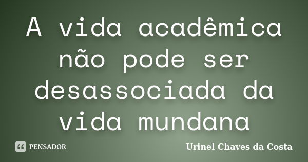 A vida acadêmica não pode ser desassociada da vida mundana... Frase de Urinel Chaves da Costa.