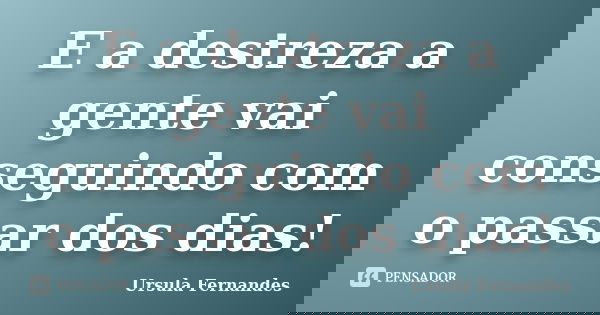 E a destreza a gente vai conseguindo com o passar dos dias!... Frase de Ursula Fernandes.