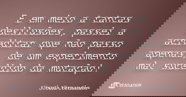 E em meio a tantas desilusões, passei a acreditar que não passo apenas, de um experimento mal sucedido da mutação!... Frase de Ursula Fernandes.