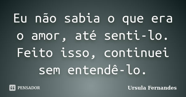 Eu não sabia o que era o amor, até senti-lo. Feito isso, continuei sem entendê-lo.... Frase de Ursula Fernandes.