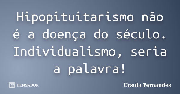 Hipopituitarismo não é a doença do século. Individualismo, seria a palavra!... Frase de Ursula Fernandes.