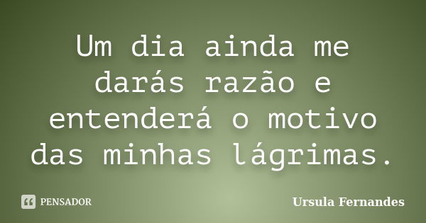 Um dia ainda me darás razão e entenderá o motivo das minhas lágrimas.... Frase de Ursula Fernandes.