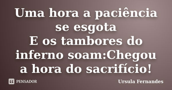 Uma hora a paciência se esgota E os tambores do inferno soam:Chegou a hora do sacrifício!... Frase de Ursula Fernandes.