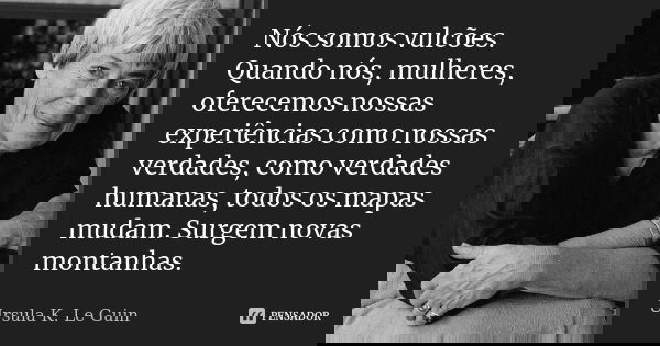 Nós somos vulcões. Quando nós, mulheres, oferecemos nossas experiências como nossas verdades, como verdades humanas, todos os mapas mudam. Surgem novas montanha... Frase de Ursula K. Le Guin.