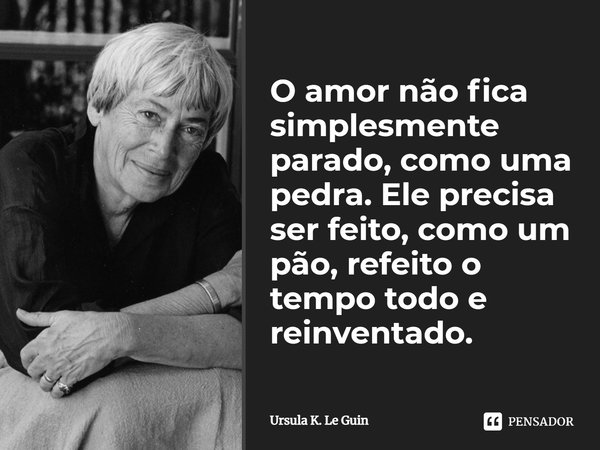 O amor não fica simplesmente parado, como uma pedra. Ele precisa ser feito, como um pão, refeito o tempo todo e reinventado.... Frase de Ursula K. Le Guin.